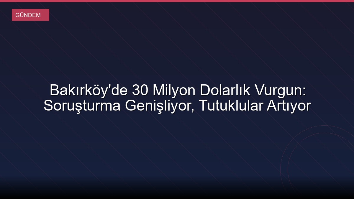 Bakırköy'de 30 Milyon Dolarlık Vurgun: Soruşturma Genişliyor, Tutuklular Artıyor