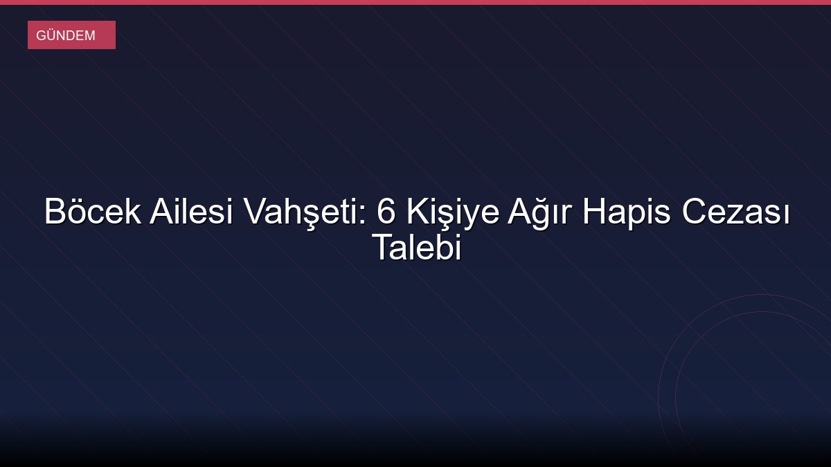 Böcek Ailesi Vahşeti: 6 Kişiye Ağır Hapis Cezası Talebi