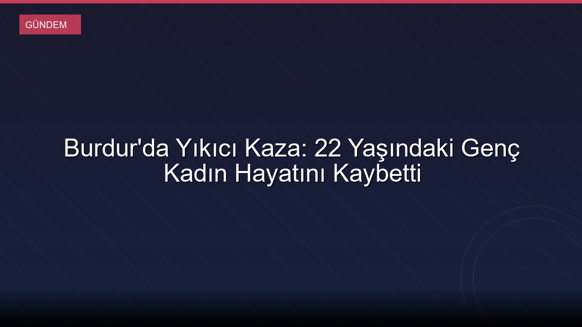 Burdur'da Yıkıcı Kaza: 22 Yaşındaki Genç Kadın Hayatını Kaybetti
