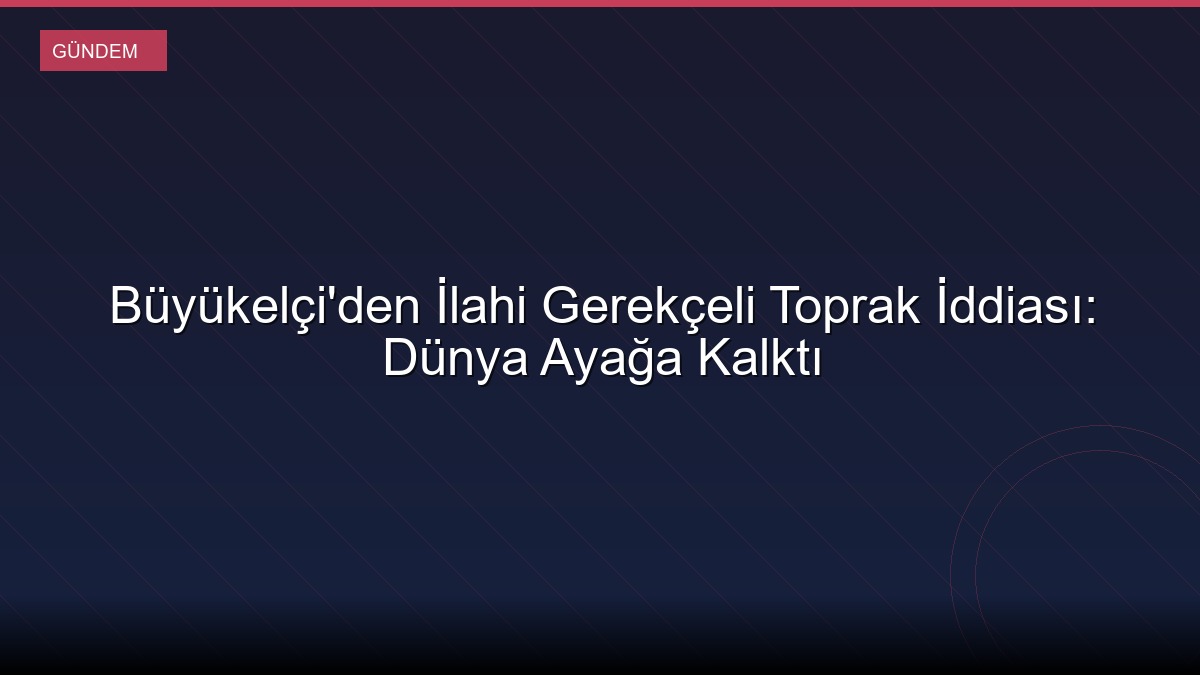 Büyükelçi'den İlahi Gerekçeli Toprak İddiası: Dünya Ayağa Kalktı