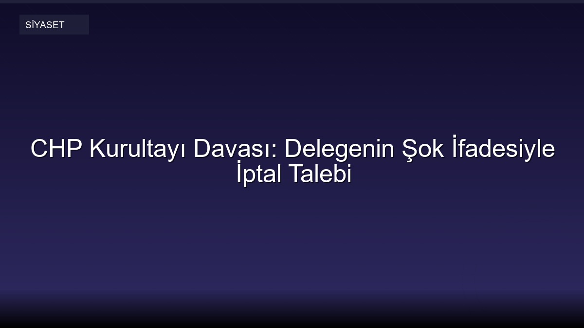 CHP Kurultayı Davası: Delegenin Şok İfadesiyle İptal Talebi