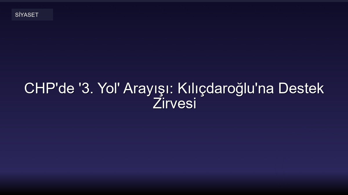 CHP'de '3. Yol' Arayışı: Kılıçdaroğlu'na Destek Zirvesi