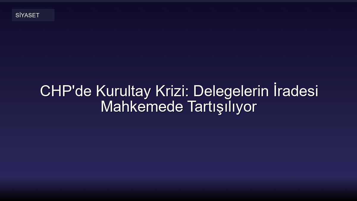 CHP'de Kurultay Krizi: Delegelerin İradesi Mahkemede Tartışılıyor
