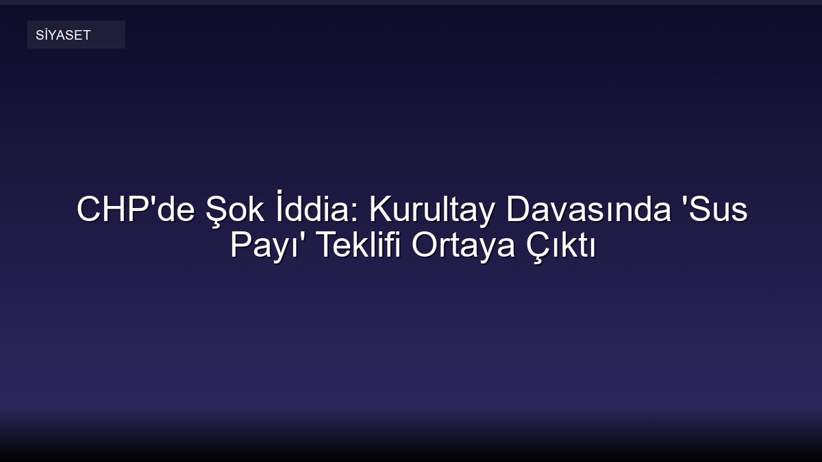 CHP'de Şok İddia: Kurultay Davasında 'Sus Payı' Teklifi Ortaya Çıktı