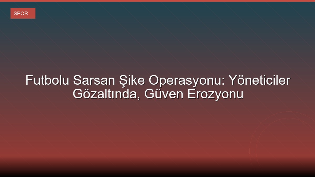 Futbolu Sarsan Şike Operasyonu: Yöneticiler Gözaltında, Güven Erozyonu