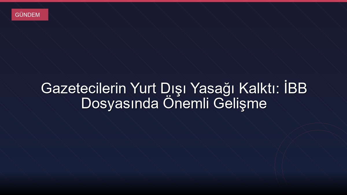 Gazetecilerin Yurt Dışı Yasağı Kalktı: İBB Dosyasında Önemli Gelişme
