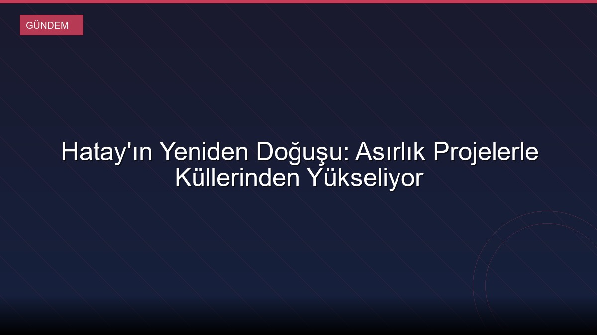 Hatay'ın Yeniden Doğuşu: Asırlık Projelerle Küllerinden Yükseliyor