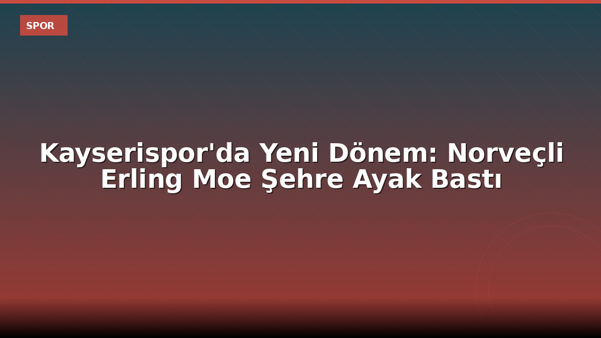 Kayserispor'da Yeni Dönem: Norveçli Erling Moe Şehre Ayak Bastı