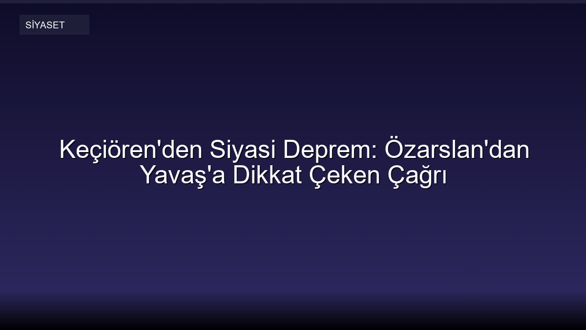 Keçiören'den Siyasi Deprem: Özarslan'dan Yavaş'a Dikkat Çeken Çağrı