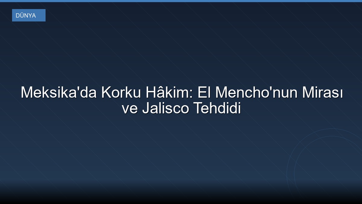 Meksika'da Korku Hâkim: El Mencho'nun Mirası ve Jalisco Tehdidi