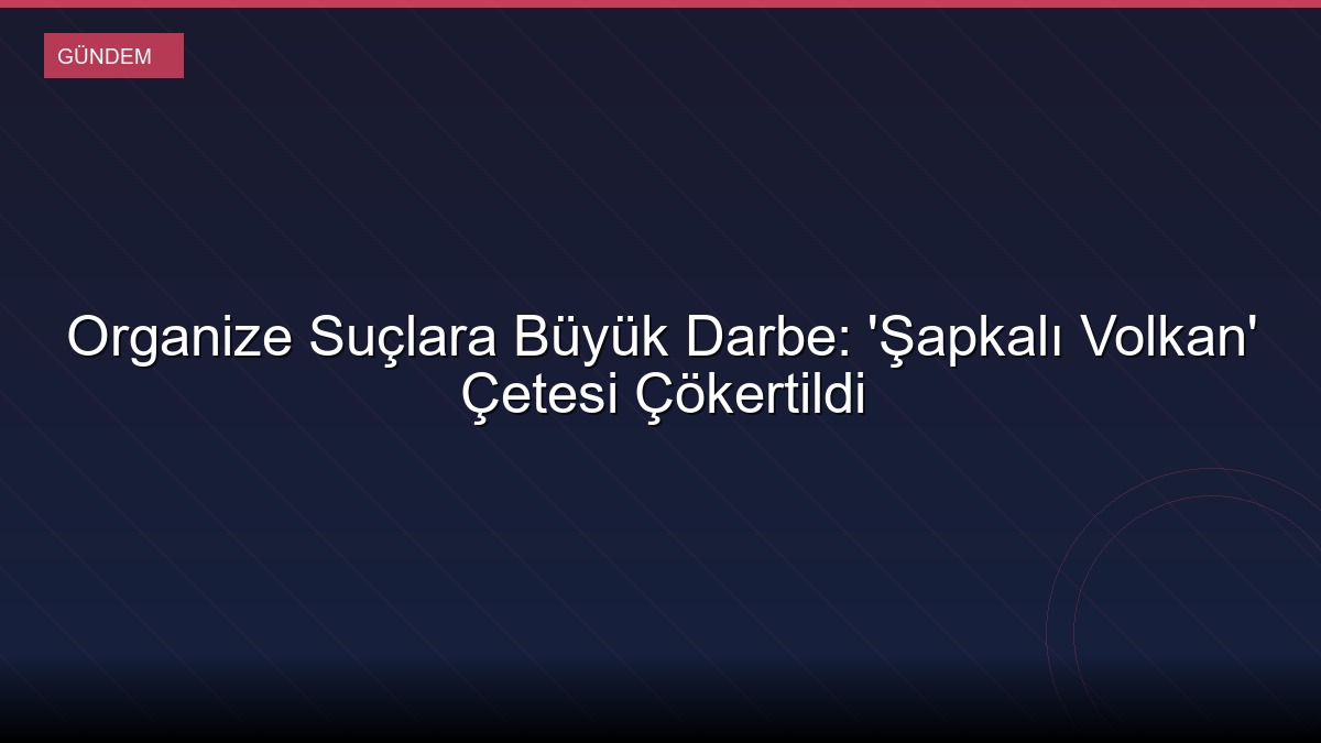 Organize Suçlara Büyük Darbe: 'Şapkalı Volkan' Çetesi Çökertildi