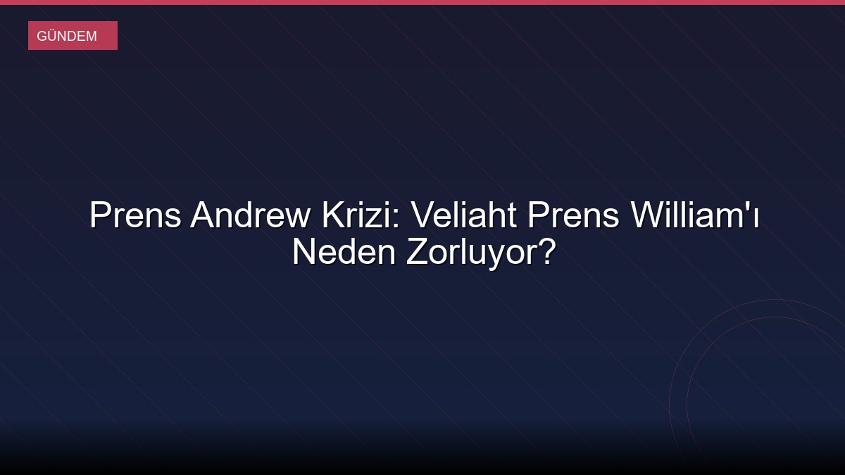 Prens Andrew Krizi: Veliaht Prens William'ı Neden Zorluyor?