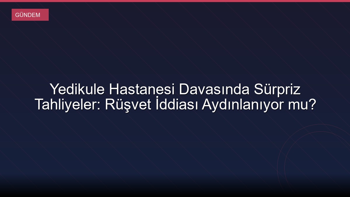 Yedikule Hastanesi Davasında Sürpriz Tahliyeler: Rüşvet İddiası Aydınlanıyor mu?