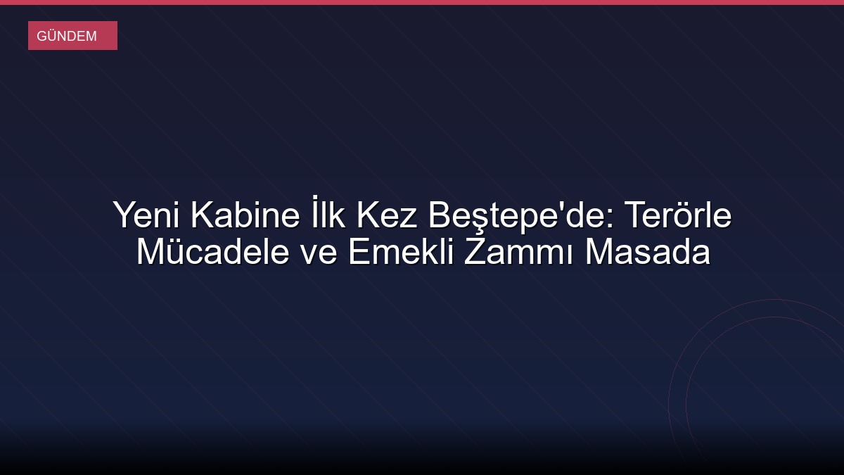 Yeni Kabine İlk Kez Beştepe'de: Terörle Mücadele ve Emekli Zammı Masada